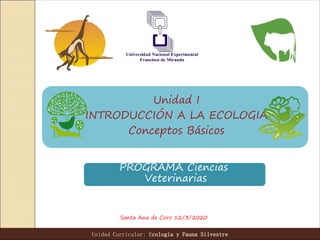 Unidad I
INTRODUCCIÓN A LA ECOLOGIA
Conceptos Básicos
Santa Ana de Coro 12/3/2020
Unidad Curricular: Ecologia y Fauna Silvestre
PROGRAMA Ciencias
Veterinarias
 