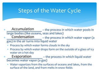  _____________________ – the process in which water pools in
large bodies (like oceans, seas and lakes)
 _____________________ – the process in which water vapor (a
gas) in the air turns into liquid water
 Process by which water forms clouds in the sky
 Process by which water drops form on the outside of a glass of icy
water on a hot day
 _____________________ – the process in which liquid water
becomes water vapor (a gas)
 Water vaporizes from the surfaces of oceans and lakes, from the
surface of the land, and from melts in snow fields
Steps of the Water Cycle
Accumulation
Condensation
Evaporation
 