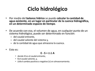 Ciclo hidrológico
• Por medio del balance hídrico se puede calcular la cantidad de
agua existente, en un lugar en particular de la cuenca hidrográfica,
en un determinado espacio de tiempo.
• De acuerdo con eso, el volumen de agua, en cualquier punto de un
sistema hidrológico, puede ser determinado en función:
– del caudal entrante,
– del caudal saliente del sistema y,
– de la cantidad de agua que almacena la cuenca.
• Esto es:
E - S = ± Δ A
• donde: E es el caudal entrante,
• S el caudal saliente, y,
• Δ A el cambio positivo o negativo (±) en almacenamiento.
 