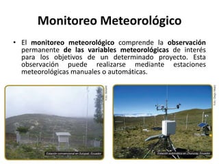 Monitoreo Meteorológico
• El monitoreo meteorológico comprende la observación
permanente de las variables meteorológicas de interés
para los objetivos de un determinado proyecto. Esta
observación puede realizarse mediante estaciones
meteorológicas manuales o automáticas.
 