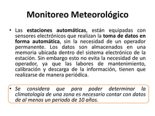 Monitoreo Meteorológico
• Las estaciones automáticas, están equipadas con
sensores electrónicos que realizan la toma de datos en
forma automática, sin la necesidad de un operador
permanente. Los datos son almacenados en una
memoria ubicada dentro del sistema electrónico de la
estación. Sin embargo esto no evita la necesidad de un
operador, ya que las labores de mantenimiento,
calibración y descarga de la información, tienen que
realizarse de manera periódica.
• Se considera que para poder determinar la
climatología de una zona es necesario contar con datos
de al menos un periodo de 10 años.
 