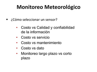• Costo vs Calidad y confiabilidad
de la información
• Costo vs servicio
• Costo vs mantenimiento
• Costo vs dato
• Monitoreo largo plazo vs corto
plazo
Monitoreo Meteorológico
 ¿Cómo seleccionar un sensor?
 