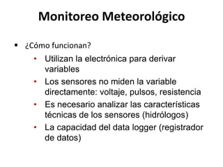 • Utilizan la electrónica para derivar
variables
• Los sensores no miden la variable
directamente: voltaje, pulsos, resistencia
• Es necesario analizar las características
técnicas de los sensores (hidrólogos)
• La capacidad del data logger (registrador
de datos)
Monitoreo Meteorológico
 ¿Cómo funcionan?
 