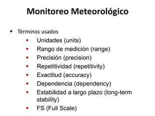  Unidades (units)
 Rango de medición (range)
 Precisión (precision)
 Repetitividad (repetitivity)
 Exactitud (accuracy)
 Dependencia (dependency)
 Estabilidad a largo plazo (long-term
stability)
 FS (Full Scale)
Monitoreo Meteorológico
 Términos usados
 
