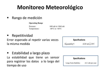  Repetitividad
Error esperado al repetir varias veces
la misma medida
 Estabilidad a largo plazo
La estabilidad que tiene un sensor
para registrar los datos a lo largo del
tiempo de uso
Monitoreo Meteorológico
 Rango de medición
 