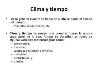 Clima y tiempo
• Por lo general cuando se habla de clima se alude al estado
del tiempo:
– frío, calor, lluvias, vientos, etc.
• Clima y tiempo se suelen usar como si fueran la misma
cosa, pero no lo son. Ambos se describen a través de
algunas variables meteorológicas como:
– temperatura,
– humedad,
– velocidad y dirección del viento,
– nubosidad,
– precipitación, y
– presión.
 