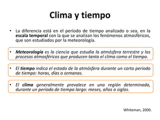 Clima y tiempo
• La diferencia está en el período de tiempo analizado o sea, en la
escala temporal con la que se analizan los fenómenos atmosféricos,
que son estudiados por la meteorología.
• Meteorología es la ciencia que estudia la atmósfera terrestre y los
procesos atmosféricos que producen tanto el clima como el tiempo.
• El tiempo indica el estado de la atmósfera durante un corto período
de tiempo: horas, días o semanas.
• El clima generalmente prevalece en una región determinada,
durante un período de tiempo largo: meses, años o siglos.
Whiteman, 2000.
 