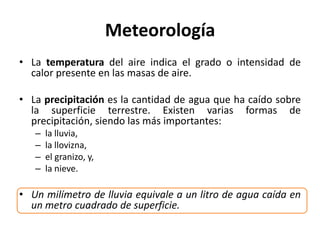 Meteorología
• La temperatura del aire indica el grado o intensidad de
calor presente en las masas de aire.
• La precipitación es la cantidad de agua que ha caído sobre
la superficie terrestre. Existen varias formas de
precipitación, siendo las más importantes:
– la lluvia,
– la llovizna,
– el granizo, y,
– la nieve.
• Un milímetro de lluvia equivale a un litro de agua caída en
un metro cuadrado de superficie.
 