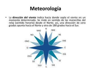 Meteorología
• La dirección del viento indica hacia donde sopla el viento en un
momento determinado. Se mide en sentido de las manecillas del
reloj (sentido horario) desde el Norte; así, una dirección de cero
grados apunta hacia el Norte y otra de 180 grados hacia el Sur.
 