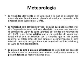 Meteorología
• La velocidad del viento es la velocidad a la cual se desplazan las
masas de aire. Se mide en un plano horizontal y no depende de la
dirección en la cual sopla el viento.
• La humedad es la cantidad de vapor de agua que puede contener el
aire. Se puede expresar de forma absoluta como una relación entre
la cantidad de vapor de agua (gramos) por unidad de volumen de
aire (m3), o de forma relativa que es la cantidad de vapor que
existe en el aire, en relación con la cantidad que el aire puede
contener al 100% antes de que empiece la condensación. El aire
saturado de vapor de agua tiene una humedad absoluta máxima y
el 100% de humedad relativa.
• La presión de aire o presión atmosférica es la medida del peso de
la columna de aire que se encuentra sobre un sitio determinado. La
presión del aire es menor en zonas altas.
 