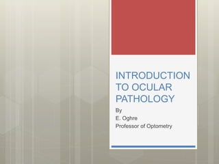 INTRODUCTION
TO OCULAR
PATHOLOGY
By
E. Oghre
Professor of Optometry
 