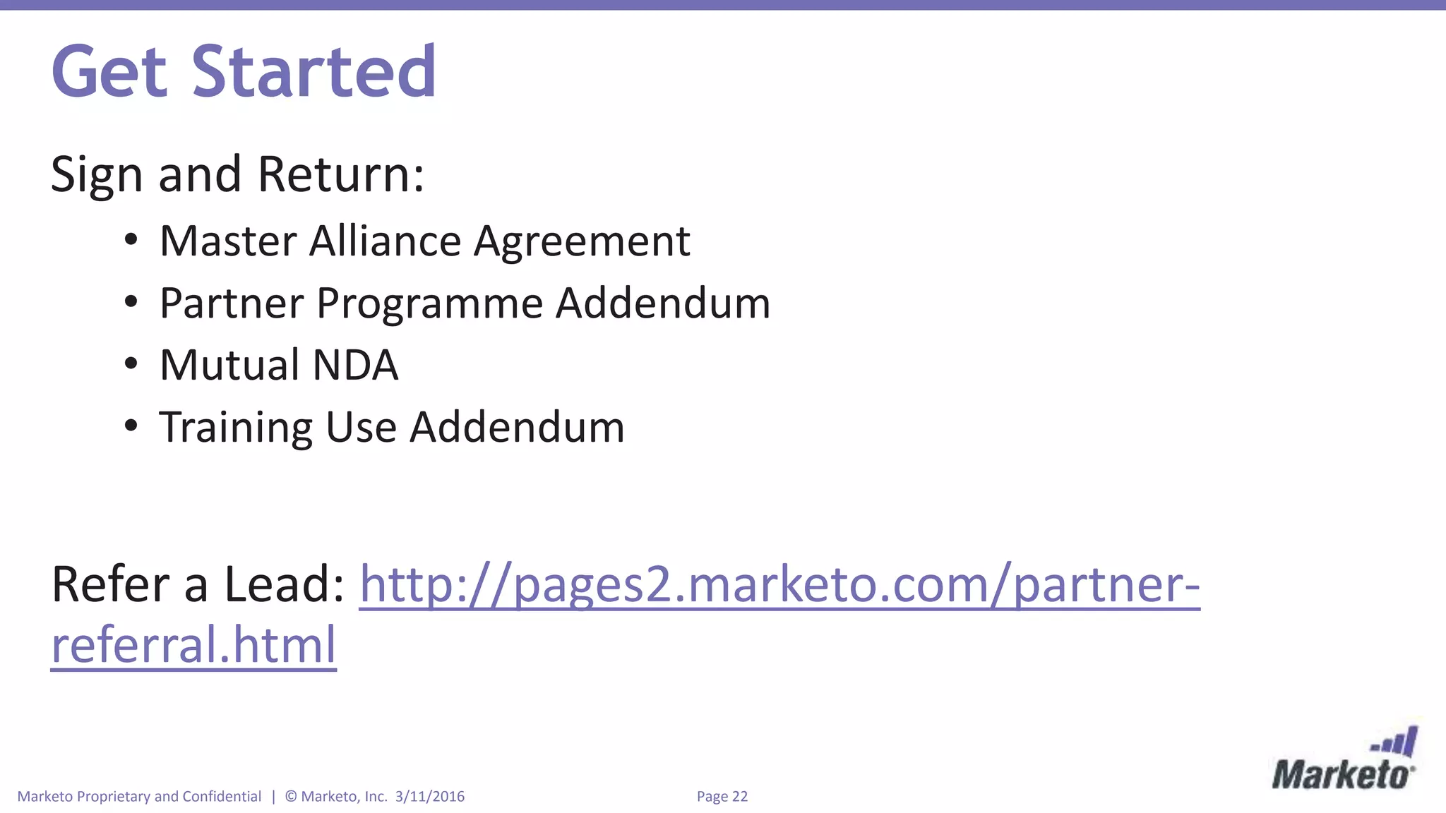 Page 22Marketo Proprietary and Confidential | © Marketo, Inc. 3/11/2016
Get Started
Sign and Return:
• Master Alliance Agreement
• Partner Programme Addendum
• Mutual NDA
• Training Use Addendum
Refer a Lead: http://pages2.marketo.com/partner-
referral.html
 