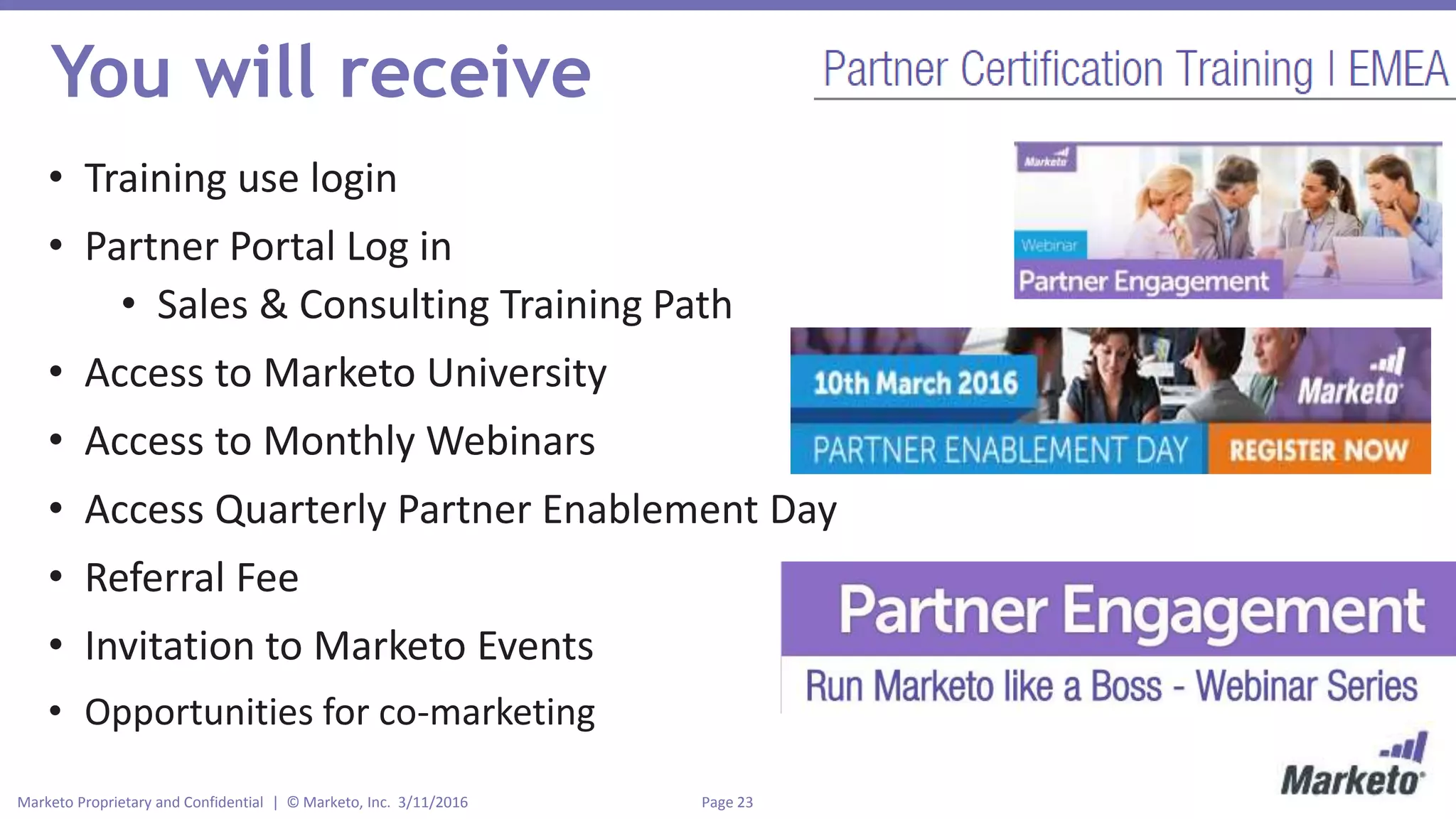 Page 23Marketo Proprietary and Confidential | © Marketo, Inc. 3/11/2016
You will receive
• Training use login
• Partner Portal Log in
• Sales & Consulting Training Path
• Access to Marketo University
• Access to Monthly Webinars
• Access Quarterly Partner Enablement Day
• Referral Fee
• Invitation to Marketo Events
• Opportunities for co-marketing
 