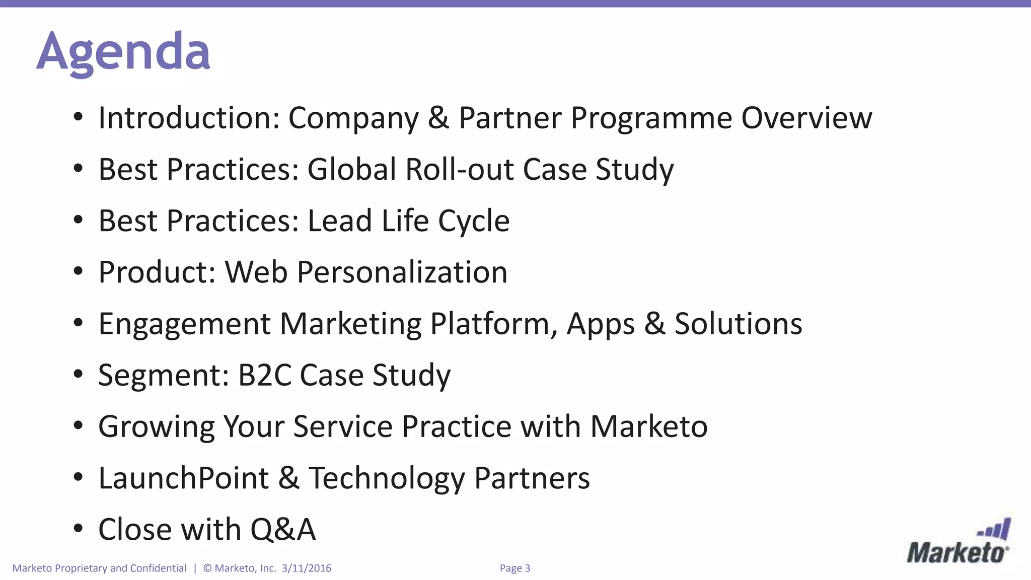 Page 3Marketo Proprietary and Confidential | © Marketo, Inc. 3/11/2016
Agenda
• Introduction: Company & Partner Programme Overview
• Best Practices: Global Roll-out Case Study
• Best Practices: Lead Life Cycle
• Product: Web Personalization
• Engagement Marketing Platform, Apps & Solutions
• Segment: B2C Case Study
• Growing Your Service Practice with Marketo
• LaunchPoint & Technology Partners
• Close with Q&A
 