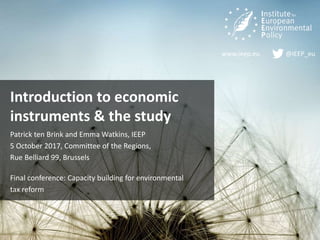 www.ieep.eu @IEEP_eu
Introduction to economic
instruments & the study
Patrick ten Brink and Emma Watkins, IEEP
5 October 2017, Committee of the Regions,
Rue Belliard 99, Brussels
Final conference: Capacity building for environmental
tax reform
 
