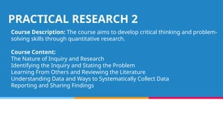 PRACTICAL RESEARCH 2
Course Description: The course aims to develop critical thinking and problem-
solving skills through quantitative research.
Course Content:
The Nature of Inquiry and Research
Identifying the Inquiry and Stating the Problem
Learning From Others and Reviewing the Literature
Understanding Data and Ways to Systematically Collect Data
Reporting and Sharing Findings
 