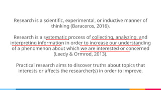 Research is a scientific, experimental, or inductive manner of
thinking (Baraceros, 2016).
Research is a systematic process of collecting, analyzing, and
interpreting information in order to increase our understanding
of a phenomenon about which we are interested or concerned
(Leedy & Ormrod, 2013).
Practical research aims to discover truths about topics that
interests or affects the researcher(s) in order to improve.
 