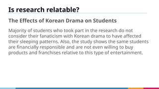 Is research relatable?
The Effects of Korean Drama on Students
Majority of students who took part in the research do not
consider their fanaticism with Korean drama to have affected
their sleeping patterns. Also, the study shows the same students
are financially responsible and are not even willing to buy
products and franchises relative to this type of entertainment.
 