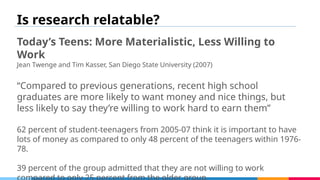 Is research relatable?
Today’s Teens: More Materialistic, Less Willing to
Work
Jean Twenge and Tim Kasser, San Diego State University (2007)
“Compared to previous generations, recent high school
graduates are more likely to want money and nice things, but
less likely to say they’re willing to work hard to earn them”
62 percent of student-teenagers from 2005-07 think it is important to have
lots of money as compared to only 48 percent of the teenagers within 1976-
78.
39 percent of the group admitted that they are not willing to work
 