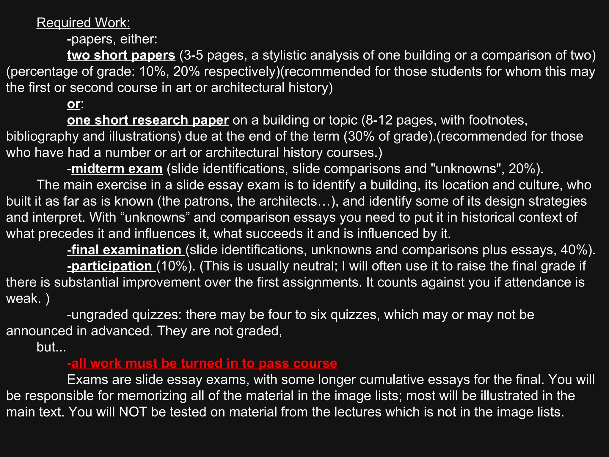 Required Work: -papers, either: two short papers   (3-5 pages, a stylistic analysis of one building or a comparison of two)(percentage of grade: 10%, 20% respectively)(recommended for those students for whom this may the first or second course in art or architectural history) or : one short research paper   on a building or topic (8-12 pages, with footnotes, bibliography and illustrations) due at the end of the term (30% of grade).(recommended for those who have had a number or art or architectural history courses.) - midterm exam   (slide identifications, slide comparisons and "unknowns", 20%).  The main exercise in a slide essay exam is to identify a building, its location and culture, who built it as far as is known (the patrons, the architects…), and identify some of its design strategies and interpret. With “unknowns” and comparison essays you need to put it in historical context of what precedes it and influences it, what succeeds it and is influenced by it.  -final examination  (slide identifications, unknowns and comparisons plus essays, 40%). -participation  (10%). (This is usually neutral; I will often use it to raise the final grade if there is substantial improvement over the first assignments. It counts against you if attendance is weak. ) -ungraded quizzes: there may be four to six quizzes, which may or may not be announced in advanced. They are not graded,  but... - all work must be turned in to pass course   Exams are slide essay exams, with some longer cumulative essays for the final. You will be responsible for memorizing all of the material in the image lists; most will be illustrated in the main text. You will NOT be tested on material from the lectures which is not in the image lists.  