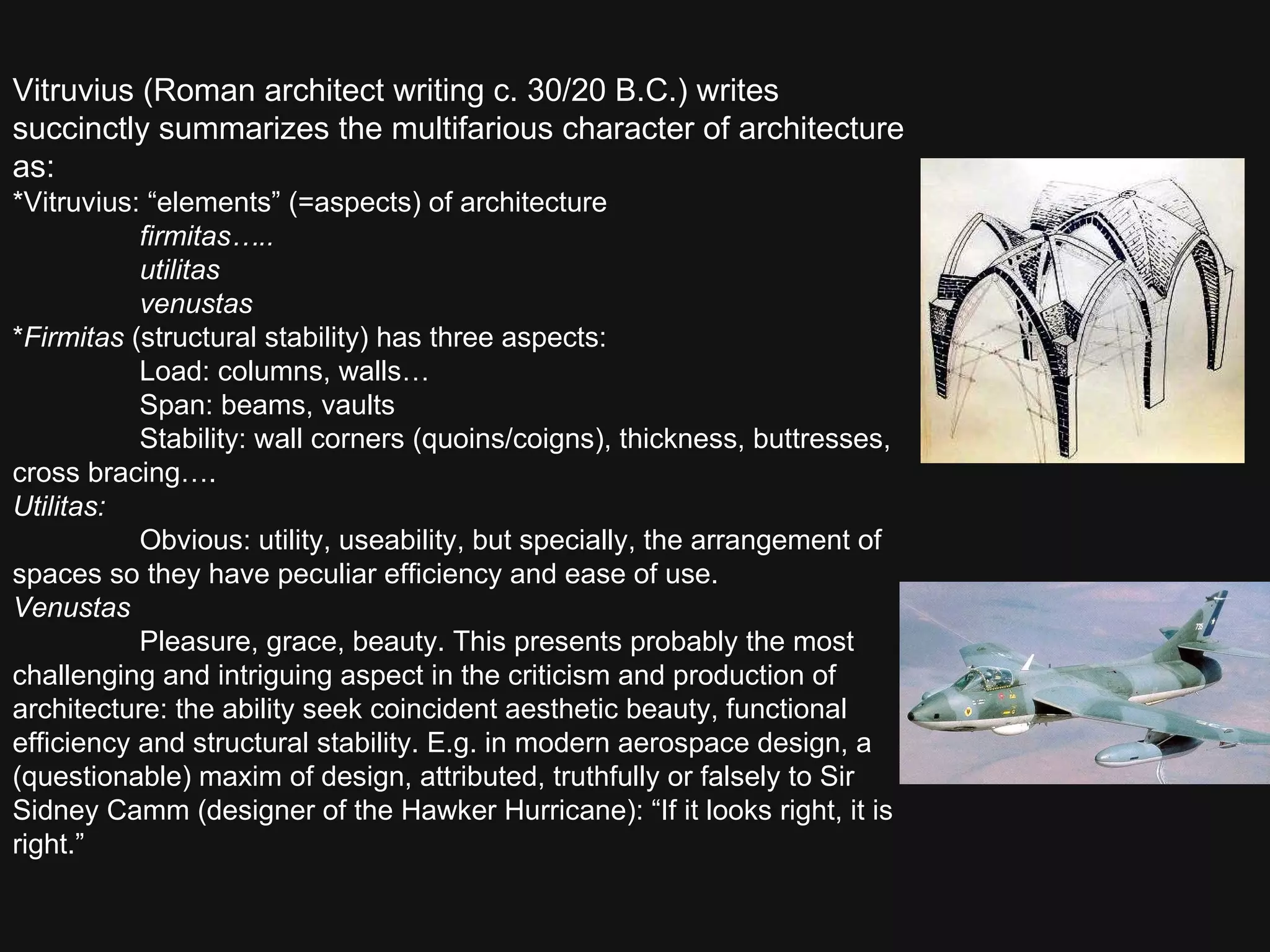 Vitruvius (Roman architect writing c. 30/20 B.C.) writes succinctly summarizes the multifarious character of architecture as:  *Vitruvius: “elements” (=aspects) of architecture firmitas….. utilitas venustas * Firmitas  (structural stability) has three aspects: Load: columns, walls… Span: beams, vaults Stability: wall corners (quoins/coigns), thickness, buttresses, cross bracing…. Utilitas: Obvious: utility, useability, but specially, the arrangement of spaces so they have peculiar efficiency and ease of use.  Venustas Pleasure, grace, beauty. This presents probably the most challenging and intriguing aspect in the criticism and production of architecture: the ability seek coincident aesthetic beauty, functional efficiency and structural stability. E.g. in modern aerospace design, a (questionable) maxim of design, attributed, truthfully or falsely to Sir Sidney Camm (designer of the Hawker Hurricane): “If it looks right, it is right.”  