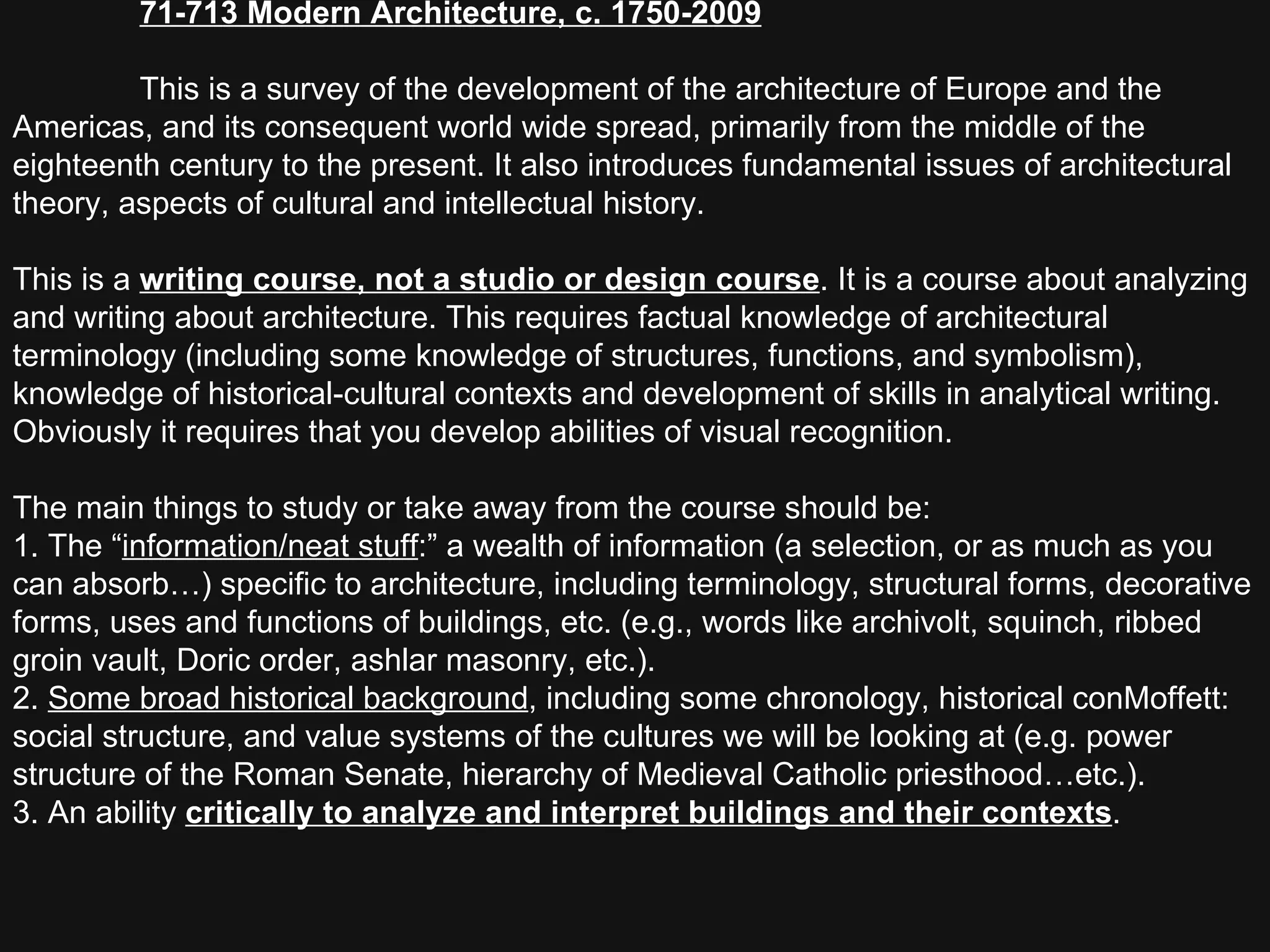 71-713 Modern Architecture, c. 1750-2009     This is a survey of the development of the architecture of Europe and the Americas, and its consequent world wide spread, primarily from the middle of the eighteenth century to the present. It also introduces fundamental issues of architectural theory, aspects of cultural and intellectual history.  This is a  writing course, not a studio or design course . It is a course about analyzing and writing about architecture. This requires factual knowledge of architectural terminology (including some knowledge of structures, functions, and symbolism), knowledge of historical-cultural contexts and development of skills in analytical writing. Obviously it requires that you develop abilities of visual recognition.  The main things to study or take away from the course should be: 1. The “ information/neat stuff :” a wealth of information (a selection, or as much as you can absorb…) specific to architecture, including terminology, structural forms, decorative forms, uses and functions of buildings, etc. (e.g., words like archivolt, squinch, ribbed groin vault, Doric order, ashlar masonry, etc.).  2.  Some broad historical background , including some chronology, historical conMoffett: social structure, and value systems of the cultures we will be looking at (e.g. power structure of the Roman Senate, hierarchy of Medieval Catholic priesthood…etc.).  3. An ability  critically to analyze and interpret buildings and their contexts .  