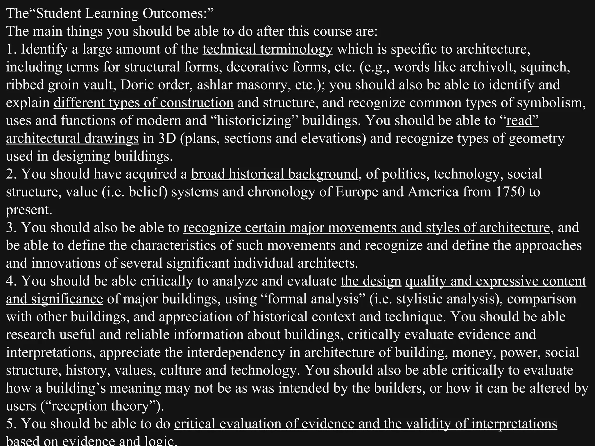 The“Student Learning Outcomes:”  The main things you should be able to do after this course are: 1. Identify a large amount of the  technical terminology  which is specific to architecture, including terms for structural forms, decorative forms, etc. (e.g., words like archivolt, squinch, ribbed groin vault, Doric order, ashlar masonry, etc.); you should also be able to identify and explain  different types of construction  and structure, and recognize common types of symbolism, uses and functions of modern and “historicizing” buildings. You should be able to “ read” architectural drawings  in 3D (plans, sections and elevations) and recognize types of geometry used in designing buildings. 2. You should have acquired a  broad historical background , of politics, technology, social structure, value (i.e. belief) systems and chronology of Europe and America from 1750 to present.  3. You should also be able to  recognize certain major movements and styles of architecture , and be able to define the characteristics of such movements and recognize and define the approaches and innovations of several significant individual architects.  4. You should be able critically to analyze and evaluate  the design   quality and expressive content and significance  of major buildings, using “formal analysis” (i.e. stylistic analysis), comparison with other buildings, and appreciation of historical context and technique. You should be able research useful and reliable information about buildings, critically evaluate evidence and interpretations, appreciate the interdependency in architecture of building, money, power, social structure, history, values, culture and technology. You should also be able critically to evaluate how a building’s meaning may not be as was intended by the builders, or how it can be altered by users (“reception theory”).  5. You should be able to do  critical evaluation of evidence and the validity of interpretations  based on evidence and logic.  