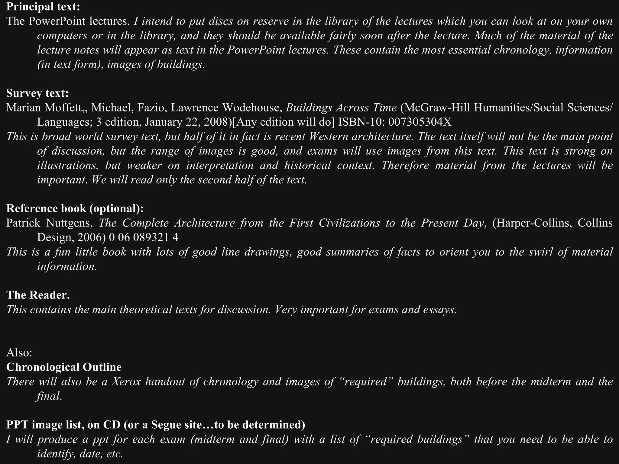 Principal text: The PowerPoint lectures.  I intend to put discs on reserve in the library of the lectures which you can look at on your own computers or in the library, and they should be available fairly soon after the lecture. Much of the material of the lecture notes will appear as text in the PowerPoint lectures. These contain the most essential chronology, information (in text form), images of buildings.   Survey text: Marian Moffett,, Michael, Fazio, Lawrence Wodehouse,  Buildings Across Time  (McGraw-Hill Humanities/Social Sciences/Languages; 3 edition, January 22, 2008)[Any edition will do] ISBN-10: 007305304X  This is broad world survey text, but half of it in fact is recent Western architecture. The text itself will not be the main point of discussion, but the range of images is good, and exams will use images from this text. This text is strong on illustrations, but weaker on interpretation and historical context. Therefore material from the lectures will be important .  We will read only the second half of the text.    Reference book (optional): Patrick Nuttgens,  The Complete Architecture from the First Civilizations to the Present Day , (Harper-Collins, Collins Design, 2006) 0 06 089321 4  This is a fun little book with lots of good line drawings, good summaries of facts to orient you to the swirl of material information.   The Reader. This contains the main theoretical texts for discussion. Very important for exams and essays.      Also: Chronological Outline There will also be a Xerox handout of chronology and images of “required” buildings, both before the midterm and the final .   PPT image list, on CD (or a Segue site…to be determined) I will produce a ppt for each exam (midterm and final) with a list of “required buildings” that you need to be able to identify, date, etc.  