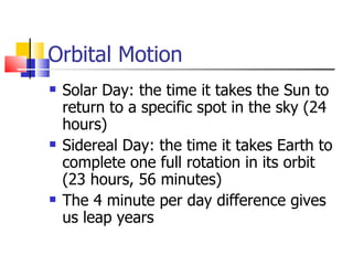 Orbital Motion Solar Day: the time it takes the Sun to return to a specific spot in the sky (24 hours) Sidereal Day: the time it takes Earth to complete one full rotation in its orbit (23 hours, 56 minutes) The 4 minute per day difference gives us leap years 