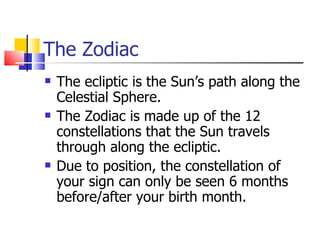 The Zodiac The ecliptic is the Sun’s path along the Celestial Sphere. The Zodiac is made up of the 12 constellations that the Sun travels through along the ecliptic. Due to position, the constellation of your sign can only be seen 6 months before/after your birth month. 