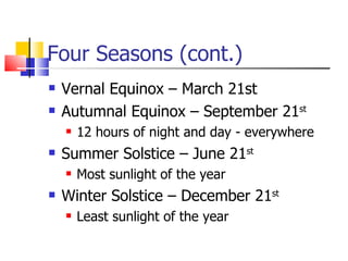 Four Seasons (cont.) Vernal Equinox – March 21st Autumnal Equinox – September 21 st 12 hours of night and day - everywhere Summer Solstice – June 21 st Most sunlight of the year Winter Solstice – December 21 st Least sunlight of the year 