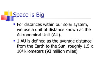 Space is Big For distances within our solar system, we use a unit of distance known as the Astronomical Unit (AU). 1 AU is defined as the average distance from the Earth to the Sun, roughly 1.5 x 10 8  kilometers (93 million miles) 