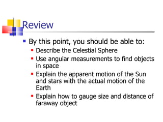 Review By this point, you should be able to: Describe the Celestial Sphere Use angular measurements to find objects in space Explain the apparent motion of the Sun and stars with the actual motion of the Earth Explain how to gauge size and distance of faraway object 
