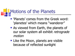 Motions of the Planets ‘ Planets’ comes from the Greek word: ‘planetes’ which means “wanderer” As viewed from Earth, the planets of our solar system all exhibit  retrograde motion Like the Moon, planets are visible because of reflected sunlight 