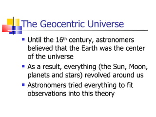 The Geocentric Universe Until the 16 th  century, astronomers believed that the Earth was the center of the universe As a result, everything (the Sun, Moon, planets and stars) revolved around us Astronomers tried everything to fit observations into this theory 
