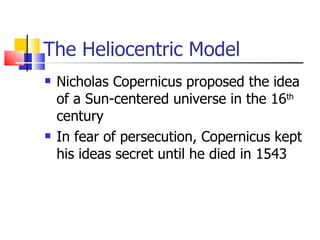 The Heliocentric Model Nicholas Copernicus proposed the idea of a Sun-centered universe in the 16 th  century In fear of persecution, Copernicus kept his ideas secret until he died in 1543 