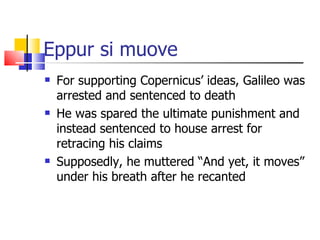 Eppur si muove  For supporting Copernicus’ ideas, Galileo was arrested and sentenced to death He was spared the ultimate punishment and instead sentenced to house arrest for retracing his claims Supposedly, he muttered “And yet, it moves” under his breath after he recanted 