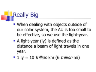 Really Big When dealing with objects outside of our solar system, the AU is too small to be effective, so we use the light-year. A light-year (ly) is defined as the distance a beam of light travels in one year. 1 ly = 10  trillion  km (6  trillion  mi) 