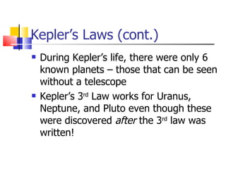 Kepler’s Laws (cont.) During Kepler’s life, there were only 6 known planets – those that can be seen without a telescope Kepler’s 3 rd  Law works for Uranus, Neptune, and Pluto even though these were discovered  after  the 3 rd  law was written! 