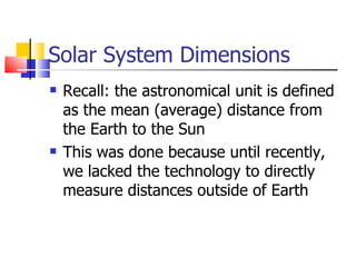 Solar System Dimensions Recall: the astronomical unit is defined as the mean (average) distance from the Earth to the Sun This was done because until recently, we lacked the technology to directly measure distances outside of Earth 