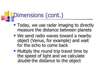 Dimensions (cont.) Today, we use radar imaging to directly measure the distance between planets We send radio waves toward a nearby object (Venus, for example) and wait for the echo to come back Multiply the round trip travel time by the speed of light and we calculate  double  the distance to the object 