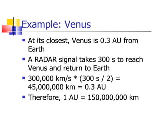 Example: Venus At its closest, Venus is 0.3 AU from Earth A RADAR signal takes 300 s to reach Venus and return to Earth 300,000 km/s * (300 s / 2) = 45,000,000 km = 0.3 AU Therefore, 1 AU = 150,000,000 km 