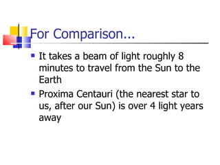 For Comparison... It takes a beam of light roughly 8 minutes to travel from the Sun to the Earth Proxima Centauri (the nearest star to us, after our Sun) is over 4 light years away 