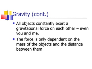 Gravity (cont.) All objects constantly exert a gravitational force on each other – even you and me.  The force is only dependent on the mass of the objects and the distance between them 