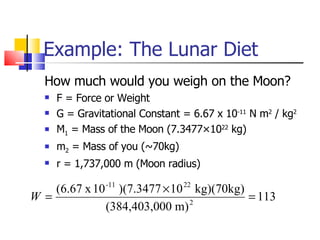 Example: The Lunar Diet How much would you weigh on the Moon? F = Force or Weight G = Gravitational Constant = 6.67 x 10 -11  N m 2  / kg 2 M 1  = Mass of the Moon (7.3477×10 22  kg) m 2  = Mass of you (~70kg) r = 1,737,000 m (Moon radius) 