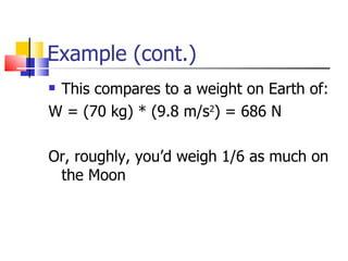 Example (cont.) This compares to a weight on Earth of: W = (70 kg) * (9.8 m/s 2 ) = 686 N Or, roughly, you’d weigh 1/6 as much on the Moon 