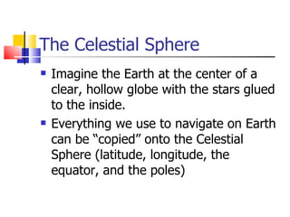 The Celestial Sphere Imagine the Earth at the center of a clear, hollow globe with the stars glued to the inside. Everything we use to navigate on Earth can be “copied” onto the Celestial Sphere (latitude, longitude, the equator, and the poles) 
