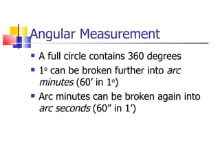 Angular Measurement A full circle contains 360 degrees 1 o  can be broken further into  arc minutes  (60’ in 1 o ) Arc minutes can be broken again into  arc seconds  (60” in 1’) 