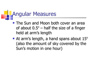 Angular Measures The Sun and Moon both cover an area of about 0.5 o  – half the size of a finger held at arm’s length At arm’s length, a hand spans about 15 o  (also the amount of sky covered by the Sun’s motion in one hour) 