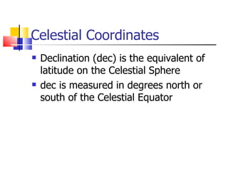 Celestial Coordinates Declination (dec) is the equivalent of latitude on the Celestial Sphere dec is measured in degrees north or south of the Celestial Equator 